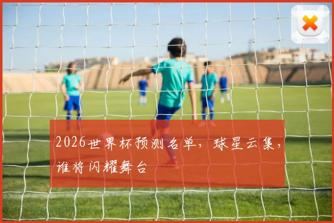 2026世界杯预测名单，球星云集，谁将闪耀舞台
