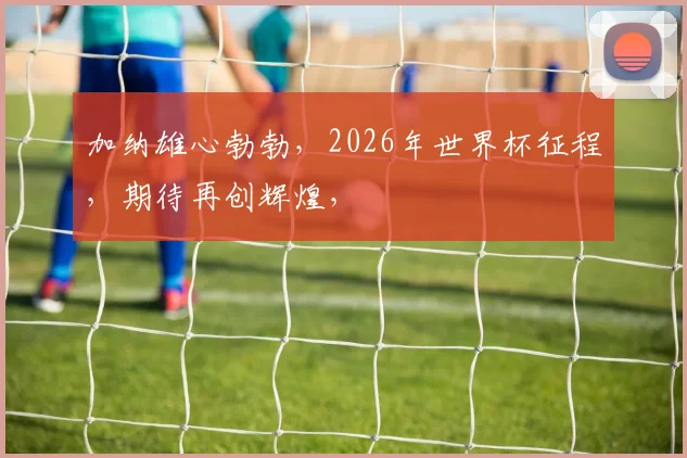 加纳雄心勃勃，2026年世界杯征程，期待再创辉煌，