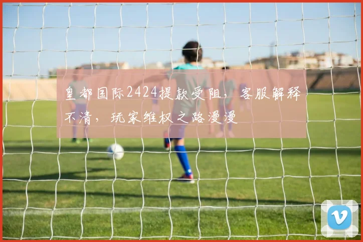 皇都国际2424提款受阻，客服解释不清，玩家维权之路漫漫