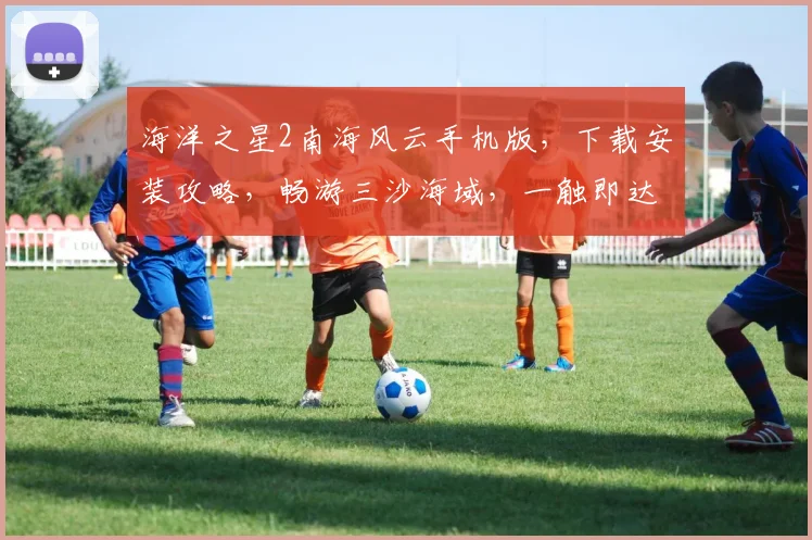 海洋之星2南海风云手机版，下载安装攻略，畅游三沙海域，一触即达